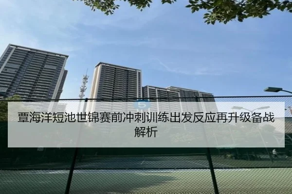 覃海洋短池世锦赛前冲刺训练出发反应再升级备战解析